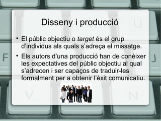 Disseny i producció




El públic objectiu o target és el grup
d’individus als quals s’adreça el missatge.
Els autors d’una producció han de conèixer
les expectatives del públic objectiu al qual
s’adrecen i ser capaços de traduir-les
formalment per a obtenir l’èxit comunicatiu.

 