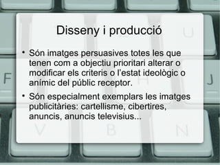 Disseny i producció




Són imatges persuasives totes les que
tenen com a objectiu prioritari alterar o
modificar els criteris o l’estat ideològic o
anímic del públic receptor.
Són especialment exemplars les imatges
publicitàries: cartellisme, cibertires,
anuncis, anuncis televisius...

 