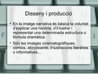 Disseny i producció




En la imatge narrativa és bàsica la voluntat
d’explicar una història, d’il·lustrar i
representar una determinada estructura o
fórmula dramàtica.
Són les imatges cinematogràfiques,
còmics, storyboards, il·lustracions literàries
o informatives...

 
