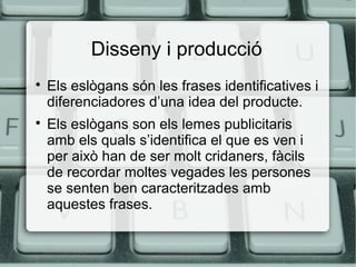 Disseny i producció




Els eslògans són les frases identificatives i
diferenciadores d’una idea del producte.
Els eslògans son els lemes publicitaris
amb els quals s’identifica el que es ven i
per això han de ser molt cridaners, fàcils
de recordar moltes vegades les persones
se senten ben caracteritzades amb
aquestes frases.

 