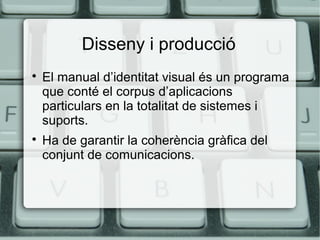 Disseny i producció




El manual d’identitat visual és un programa
que conté el corpus d’aplicacions
particulars en la totalitat de sistemes i
suports.
Ha de garantir la coherència gràfica del
conjunt de comunicacions.

 
