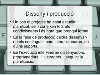 Disseny i producció






Un cop el projecte ha estat estudiat i
planificat, se’n coneixen tots els
condicionants i és hora que prengui forma.
En la fase de producció caldrà dissenyarne els continguts, com interaccionaran, en
quins suports...
En l’execució intervindran dissenyadors,
programadors, il·lustradors... seguint la
planificació.

 