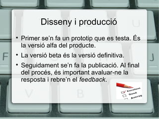 Disseny i producció





Primer se’n fa un prototip que es testa. És
la versió alfa del producte.
La versió beta és la versió definitiva.
Seguidament se’n fa la publicació. Al final
del procés, és important avaluar-ne la
resposta i rebre’n el feedback.

 