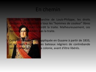 En chemin
•
    En 1831, sous la Monarchie de Louis-Philippe, les droits
    civiques sont reconnus à tous les "hommes de couleur" libres
    et la Loi du 4 mars interdit la traite. Malheureusement, ces
    mesures n'empêchent pas la traite.

•
    Cette loi sera pourtant appliquée en Guyane à partir de 1833,
    et les Noirs saisis sur les bateaux négriers de contrebande
    seront débarqués dans la colonie, avant d'être libérés.
 