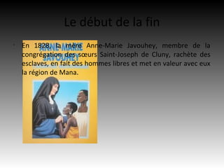 Le début de la fin
•
    En 1828, la mère Anne-Marie Javouhey, membre de la
    congrégation des sœurs Saint-Joseph de Cluny, rachète des
    esclaves, en fait des hommes libres et met en valeur avec eux
    la région de Mana.
 
