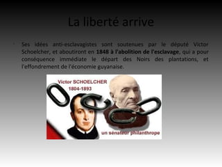 La liberté arrive
•
    Ses idées anti-esclavagistes sont soutenues par le député Victor
    Schoelcher, et aboutiront en 1848 à l'abolition de l'esclavage, qui a pour
    conséquence immédiate le départ des Noirs des plantations, et
    l'effondrement de l'économie guyanaise.
 