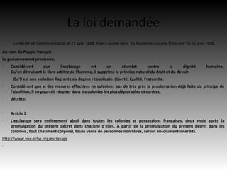 La loi demandée
     Le décret de l'abolition paraît le 27 avril 1848. Il sera publié dans "La feuille de Guyane française" le 10 juin 1948.
Au nom du Peuple français
Le gouvernement provisoire,
•
    Considérant      que        l'esclavage    est       un       attentat      contre       la     dignité           humaine;
    Qu'en détruisant le libre arbitre de l'homme, il supprime le principe naturel du droit et du devoir;
     Qu'il est une violation flagrante du dogme républicain: Liberté, Égalité, Fraternité.
•
    Considérant que si des mesures effectives ne suivaient pas de très près la proclamation déjà faite du principe de
    l'abolition, il en pourrait résulter dans les colonies les plus déplorables désordres,
•
    décrète:


•
    Article 1
•
    L'esclavage sera entièrement aboli dans toutes les colonies et possessions françaises, deux mois après la
    promulgation du présent décret dans chacune d'elles. À partir de la promulgation du présent décret dans les
    colonies , tout châtiment corporel, toute vente de personnes non libres, seront absolument interdits.
http://www.vox-echo.org/esclavage
•
 