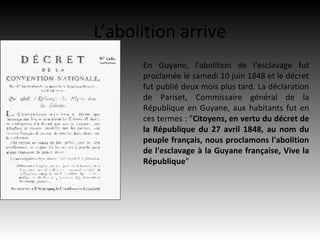 L’abolition arrive
      En Guyane, l'abolition de l'esclavage fut
      proclamée le samedi 10 juin 1848 et le décret
      fut publié deux mois plus tard. La déclaration
      de Pariset, Commissaire général de la
      République en Guyane, aux habitants fut en
      ces termes : "Citoyens, en vertu du décret de
      la République du 27 avril 1848, au nom du
      peuple français, nous proclamons l'abolition
      de l'esclavage à la Guyane française, Vive la
      République"
 