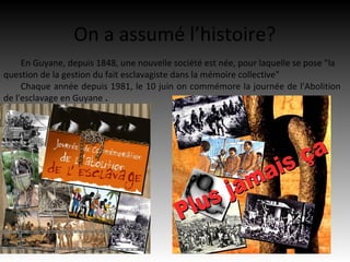 On a assumé l’histoire?
     En Guyane, depuis 1848, une nouvelle société est née, pour laquelle se pose "la
question de la gestion du fait esclavagiste dans la mémoire collective"
     Chaque année depuis 1981, le 10 juin on commémore la journée de l'Abolition
de l'esclavage en Guyane .
 
