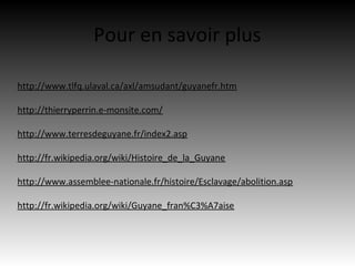 Pour en savoir plus

http://www.tlfq.ulaval.ca/axl/amsudant/guyanefr.htm

http://thierryperrin.e-monsite.com/

http://www.terresdeguyane.fr/index2.asp

http://fr.wikipedia.org/wiki/Histoire_de_la_Guyane

http://www.assemblee-nationale.fr/histoire/Esclavage/abolition.asp

http://fr.wikipedia.org/wiki/Guyane_fran%C3%A7aise
 