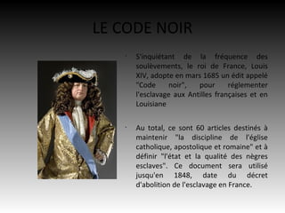 LE CODE NOIR
   •
       S'inquiétant de la fréquence des
       soulèvements, le roi de France, Louis
       XIV, adopte en mars 1685 un édit appelé
       "Code      noir",  pour      réglementer
       l'esclavage aux Antilles françaises et en
       Louisiane

   •
       Au total, ce sont 60 articles destinés à
       maintenir "la discipline de l'église
       catholique, apostolique et romaine" et à
       définir "l'état et la qualité des nègres
       esclaves". Ce document sera utilisé
       jusqu'en 1848, date du décret
       d'abolition de l'esclavage en France.
 