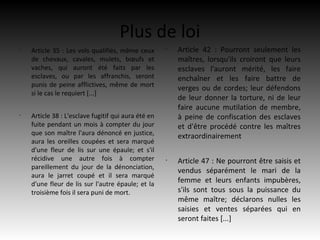 Plus de loi
•
    Article 35 : Les vols qualifiés, même ceux       •
                                                         Article 42 : Pourront seulement les
    de chevaux, cavales, mulets, bœufs et                maîtres, lorsqu'ils croiront que leurs
    vaches, qui auront été faits par les                 esclaves l'auront mérité, les faire
    esclaves, ou par les affranchis, seront              enchaîner et les faire battre de
    punis de peine afflictives, même de mort
                                                         verges ou de cordes; leur défendons
    si le cas le requiert [...]
                                                         de leur donner la torture, ni de leur
                                                         faire aucune mutilation de membre,
•
    Article 38 : L'esclave fugitif qui aura été en       à peine de confiscation des esclaves
    fuite pendant un mois à compter du jour              et d'être procédé contre les maîtres
    que son maître l'aura dénoncé en justice,            extraordinairement
    aura les oreilles coupées et sera marqué
    d'une fleur de lis sur une épaule; et s'il
    récidive une autre fois à compter                •
                                                         Article 47 : Ne pourront être saisis et
    pareillement du jour de la dénonciation,
                                                         vendus séparément le mari de la
    aura le jarret coupé et il sera marqué
    d'une fleur de lis sur l'autre épaule; et la
                                                         femme et leurs enfants impubères,
    troisième fois il sera puni de mort.                 s'ils sont tous sous la puissance du
                                                         même maître; déclarons nulles les
                                                         saisies et ventes séparées qui en
                                                         seront faites [...]
 