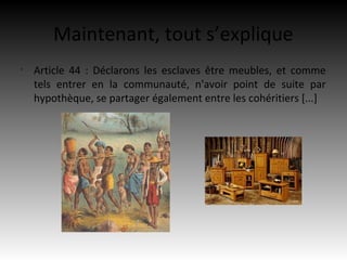 Maintenant, tout s’explique
•
    Article 44 : Déclarons les esclaves être meubles, et comme
    tels entrer en la communauté, n'avoir point de suite par
    hypothèque, se partager également entre les cohéritiers [...]
 