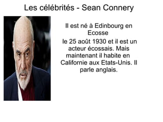 Les célébrités -  Sean Connery   Il est né à Edinbourg en Ecosse  le 25 août 1930  et il est un  acteur écossais . Mais  maintenant  il habite en  Californie aux Etats-Unis. Il parle anglais. 