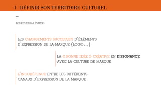 I · DÉFINIR SON TERRITOIRE CULTUREL 
–- 
LES ÉCUEILS À ÉVITER : 
LES CHANGEMENTS SUCCESSIFS D’ÉLÉMENTS 
D’EXPRESSION DE LA MARQUE (LOGO…) 
LA « BONNE IDÉE » CRÉATIVE EN DISSONANCE 
AVEC LA CULTURE DE MARQUE 
L’INCOHÉRENCE ENTRE LES DIFFÉRENTS 
CANAUX D’EXPRESSION DE LA MARQUE 
 