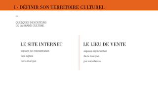 I · DÉFINIR SON TERRITOIRE CULTUREL 
–- 
QUELQUES INDICATEURS 
DE LA BRAND CULTURE : 
LE SITE INTERNET LE LIEU DE VENTE 
espace de concentration 
des signes 
de la marque 
espace expérientiel 
de la marque 
par excellence 
 