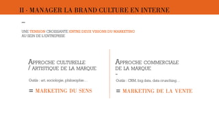 II · MANAGER LA BRAND CULTURE EN INTERNE 
– 
UNE TENSION CROISSANTE ENTRE DEUX VISIONS DU MARKETING 
AU SEIN DE L’ENTREPRISE 
APPROCHE CULTURELLE 
/ ARTISTIQUE DE LA MARQUE 
APPROCHE COMMERCIALE 
DE LA MARQUE 
- 
Outils : art, sociologie, philosophie… Outils : CRM, big data, data crunching… 
 