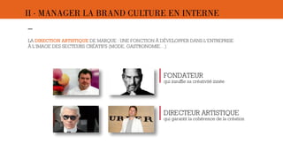 II · MANAGER LA BRAND CULTURE EN INTERNE 
– 
LA DIRECTION ARTISTIQUE DE MARQUE : UNE FONCTION À DÉVELOPPER DANS L’ENTREPRISE 
À L’IMAGE DES SECTEURS CRÉATIFS (MODE, GASTRONOMIE…) 
- 
FONDATEUR 
qui insuffle sa créativité innée 
DIRECTEUR ARTISTIQUE 
qui garantit la cohérence de la création 
 