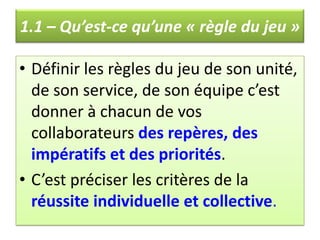 1.1 – Qu’est-ce qu’une « règle du jeu »Définir les règles du jeu de son unité, de son service, de son équipe c’est donner à chacun de vos collaborateurs des repères, des impératifs et des priorités. C’est préciser les critères de la réussite individuelle et collective.