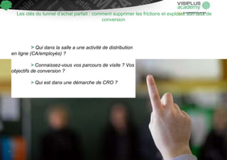 Les clés du tunnel d’achat parfait : comment supprimer les frictions et exploser son taux de
conversion
> Qui dans la salle a une activité de distribution
en ligne (CA/employés) ?
> Connaissez-vous vos parcours de visite ? Vos
objectifs de conversion ?
> Qui est dans une démarche de CRO ?
11
 