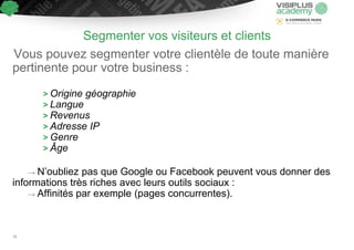 Segmenter vos visiteurs et clients
Vous pouvez segmenter votre clientèle de toute manière
pertinente pour votre business :
> Origine géographie
> Langue
> Revenus
> Adresse IP
> Genre
> Âge
→ N’oubliez pas que Google ou Facebook peuvent vous donner des
informations très riches avec leurs outils sociaux :
→ Affinités par exemple (pages concurrentes).
18
 