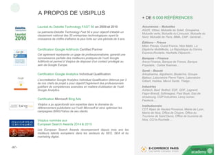 ‹N°›
Lauréat du Deloitte Technology FAST 50 en 2009 et 2010
Le palmarès Deloitte Technology Fast 50 a pour objectif d’établir un
classement national des 50 entreprises technologiques ayant la
croissance de chiffre d’affaires la plus forte sur une période de 5 ans.
A PROPOS DE VISIPLUS
Certification Google AdWords Certified Partner
Cet agrément représente un gage de professionnalisme, garantit une
connaissance parfaite des meilleures pratiques de l’outil Google
AdWords et permet à Visiplus de disposer d’un contact privilégié au
sein de Google Europe.
Certification Google Analytics Individual Qualification
L'accréditation Google Analytics Individual Qualification détenue par 3
de nos chefs de projet a pour objectif l'agrément des professionnels
justifiant de compétences avancées en matière d'utilisation de l'outil
Google Analytics.
Certification Microsoft Bing Ads
Visiplus a pu approfondir son expertise dans le domaine du
référencement publicitaire sur l’outil Microsoft et ainsi optimiser les
campagnes BING/Yahoo de ses clients.
Visiplus nominée aux
European Search Awards 2014 & 2015
Les European Search Awards récompensent depuis trois ans les
meilleurs talents européens dans les secteurs du SEO, SEA et du
marketing digital.
Assurances – Mutuelles
AG2R, Vittavi, Mutuelle du Soleil, Groupama,
Mutuelle verte, Mutuelle du Limousin, Mutuelle du
Nord, Mutuelle de Paris, MMA, CNP, Générali…
Éditions – Presse
Milan Presse, Ouest France, Nice Matin, La
Dépêche MultiMedia, La République du Centre,
Express-Roularta, Hachette Filipacchi...
Banques – Finance
Areva Finance, Banque de France, Banque
Populaire, Cortex finances…
Santé – Beauté
Arkopharma, Algotherm, Bioderma, Groupe
Batteur, Laboratoire Pierre Fabre, Laboratoire
Gilbert, Ineldea, Merck Santé, Thalgo…
Industries
Ashtech, Basf, Bollhof, EDF, GDF, Legrand,
Fagor-Brandt, Sofimagest, Paul Boyé, Gaz de
strasbourg, CGP Industries, Leroy somer,
Faurecia…
Institutionnels
CDT Alpes de Hautes Provence, Mairie de Lyon,
Mairie de Nice, Office de Chypre, Office du
Tourisme de Saint Denis, Office de tourisme de
Nice, CCI la Rochelle…
+ DE 6 000 RÉFÉRENCES
 