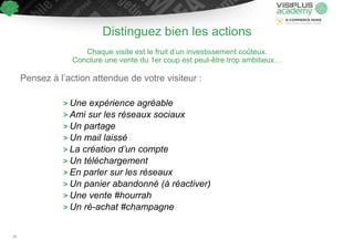 Distinguez bien les actions
Chaque visite est le fruit d’un investissement coûteux.
Conclure une vente du 1er coup est peut-être trop ambitieux…
Pensez à l’action attendue de votre visiteur :
> Une expérience agréable
> Ami sur les réseaux sociaux
> Un partage
> Un mail laissé
> La création d’un compte
> Un téléchargement
> En parler sur les réseaux
> Un panier abandonné (à réactiver)
> Une vente #hourrah
> Un ré-achat #champagne
20
 