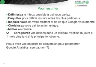 Pour résumer
> Définissez le mieux possible à qui vous parlez.
> Enquêtez pour définir les mots-clés les plus pertinents.
> Inspirez-vous de votre existant et de ce que Google vous montre.
> Choisissez votre call to action unique.
> Mettez en œuvre.
 Enregistrez vos actions dans un tableau, vérifiez 15 jours et
1 mois plus tard si le principe fonctionne.
(Vous avez vos objectifs de conversion pour paramétrer
Google Analytics, sympa, non ?)
28
 