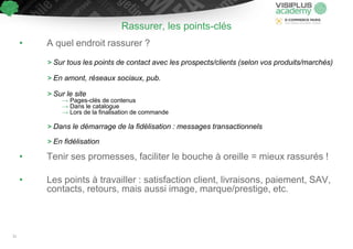 Rassurer, les points-clés
• A quel endroit rassurer ?
> Sur tous les points de contact avec les prospects/clients (selon vos produits/marchés)
> En amont, réseaux sociaux, pub.
> Sur le site
→ Pages-clés de contenus
→ Dans le catalogue
→ Lors de la finalisation de commande
> Dans le démarrage de la fidélisation : messages transactionnels
> En fidélisation
• Tenir ses promesses, faciliter le bouche à oreille = mieux rassurés !
• Les points à travailler : satisfaction client, livraisons, paiement, SAV,
contacts, retours, mais aussi image, marque/prestige, etc.
31
 