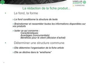 La rédaction de la fiche produit...
• Le fond, la forme
> Le fond conditionne la structure de texte
> Brainstormer et rassembler toutes les informations disponibles sur
vos produits
> Isoler ce qui concerne :
Caractéristiques
Avantages (concurrentiels)
Bénéfices pour le client (décision d’achat)
• Déterminer une structure commune
> Elle détermine l’organisation de la fiche article
> Elle se décline dans le “wireframe”
44
 