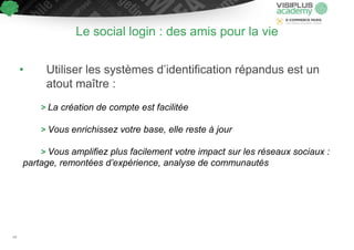 Le social login : des amis pour la vie
• Utiliser les systèmes d’identification répandus est un
atout maître :
> La création de compte est facilitée
> Vous enrichissez votre base, elle reste à jour
> Vous amplifiez plus facilement votre impact sur les réseaux sociaux :
partage, remontées d’expérience, analyse de communautés
49
 