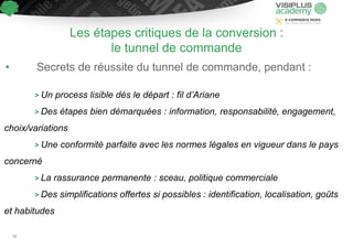 Les étapes critiques de la conversion :
le tunnel de commande
• Secrets de réussite du tunnel de commande, pendant :
> Un process lisible dès le départ : fil d’Ariane
> Des étapes bien démarquées : information, responsabilité, engagement,
choix/variations
> Une conformité parfaite avec les normes légales en vigueur dans le pays
concerné
> La rassurance permanente : sceau, politique commerciale
> Des simplifications offertes si possibles : identification, localisation, goûts
et habitudes
58
 
