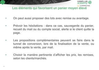 • On peut aussi proposer des lots avec remise ou avantage.
• Prévoir les hésitations : dans ce cas, sauvegarde du panier,
recueil du mail ou du compte social, alerte si le client quitte la
page.
• Les propositions complémentaires peuvent se faire dans le
tunnel de conversion, lors de la finalisation de la vente, ou
même après la vente, par mail.
• Choisir la manière pertinente d’afficher les prix, les remises,
selon les clients/marchés.
Les éléments qui favorisent un panier moyen élevé
67
 