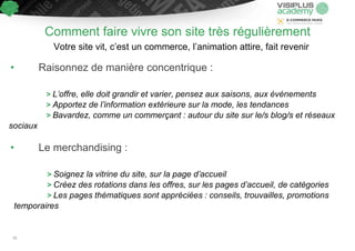 Comment faire vivre son site très régulièrement
Votre site vit, c’est un commerce, l’animation attire, fait revenir
• Raisonnez de manière concentrique :
> L’offre, elle doit grandir et varier, pensez aux saisons, aux événements
> Apportez de l’information extérieure sur la mode, les tendances
> Bavardez, comme un commerçant : autour du site sur le/s blog/s et réseaux
sociaux
• Le merchandising :
> Soignez la vitrine du site, sur la page d’accueil
> Créez des rotations dans les offres, sur les pages d’accueil, de catégories
> Les pages thématiques sont appréciées : conseils, trouvailles, promotions
temporaires
70
 