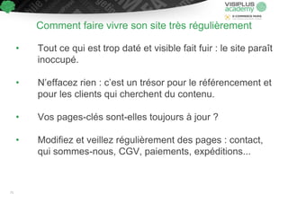Comment faire vivre son site très régulièrement
• Tout ce qui est trop daté et visible fait fuir : le site paraît
inoccupé.
• N’effacez rien : c’est un trésor pour le référencement et
pour les clients qui cherchent du contenu.
• Vos pages-clés sont-elles toujours à jour ?
• Modifiez et veillez régulièrement des pages : contact,
qui sommes-nous, CGV, paiements, expéditions...
71
 