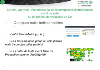 Le test, vos yeux, vos oreilles, la seule perspective d’amélioration
avant de subir
ou de profiter de variations de CA
• Quelques outils indispensables
:
> Votre Grand-Mère (si, si !)
> Les tests en focus group ou solo (limités
mais ô combien utiles parfois)
> Les outils de tests avant Mise En
Production comme UsabilityHub
73
 