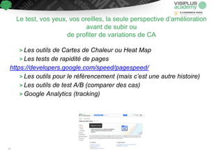 > Les outils de Cartes de Chaleur ou Heat Map
> Les tests de rapidité de pages
https://developers.google.com/speed/pagespeed/
> Les outils pour le référencement (mais c’est une autre histoire)
> Les outils de test A/B (comparer des cas)
> Google Analytics (tracking)
Le test, vos yeux, vos oreilles, la seule perspective d’amélioration
avant de subir ou
de profiter de variations de CA
74
 