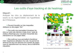 Les outils d’eye tracking et de heatmap
Objectif :
Analyser les clics ou déplacement de la
souris ou du regard.Valider vos hypothèses
de CTA/lecture.
> Peuvent travailler sur des maquettes
statiques ou des pages “live”
> Ces outils vous permettent d’analyser les
clics sur votre site internet à l’aide d’une carte de
chaleur (Heatmap) pour visualiser l’ensemble des
interactions sur vos pages webs.
> Des outils qui vous permettent d’améliorer
l’UX, l’expérience utilisateur d’un site. Ca permet de
diminuer les taux de rebonds et le nombre de pages
vues en repositionnant vos menus, liens et éléments
cliquables.
http://www.camillejourdain.fr/etude-eye-tracking-e-pub-et-presse-altics/
78
 