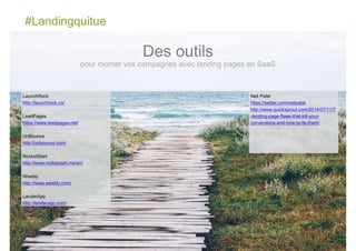 #Landingquitue
84
LaunchRock
http://launchrock.co/
LeadPages
https://www.leadpages.net/
UnBounce
http://unbounce.com/
RocketStart
http://www.rocketstart.me/en/
Weebly
http://www.weebly.com/
LanderApp
http://landerapp.com/
Des outils
pour monter vos campagnes avec landing pages en SaaS
Neil Patel
https://twitter.com/neilpatel
http://www.quicksprout.com/2014/07/11/7
-landing-page-flaws-that-kill-your-
conversions-and-how-to-fix-them/
 