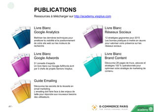 ‹N°›
Livre Blanc
Google Analytics
Livre Blanc
Google Adwords
Guide Emailing
Livre Blanc
Réseaux Sociaux
Livre Blanc
Brand Content
Ressources à télécharger sur http://academy.visiplus.com
Maîtriser les dernières techniques pour
améliorer la visibilité et le positionnement
de votre site web sur les moteurs de
recherche
51 conseils d’experts
Un livre blanc sur Google AdWords écrit
par 3 chefs de projets Seniors Visiplus.
Découvrez les secrets de la réussite en
email marketing
L’emailing doit faire face à des enjeux de
taille pour répondre aux nouveaux besoins
des utilisateurs.
12 stratégies gagnantes pour 2015
Les bonnes pratiques à mettre en œuvre
pour valoriser votre présence sur les
réseaux sociaux.
Découvrez 28 pages de trucs, astuces et
stratégies 100 % opérationnels pour
optimiser votre stratégie de marketing de
contenu.
PUBLICATIONS
 