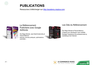 ‹N°›
Ressources à télécharger sur http://academy.visiplus.com
Le Référencement
Publicitaire avec Google
AdWords
Par Régis Micheli, Jean-Noël Anderruthy et
Pascal Albericci
Astuces, bonnes pratiques, optimisations
avancées…
Les Clés du Référencement
Par Régis Micheli et Pascal Albericci
5 étapes pour développer votre visibilité.
Partager l’expérience de professionnels du
marketing et de l’internet.
PUBLICATIONS
 