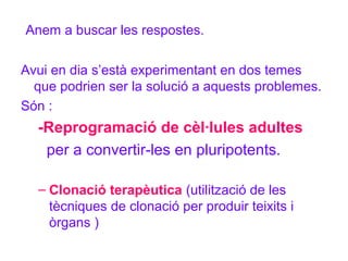 Anem a buscar les respostes.
Avui en dia s’està experimentant en dos temes
que podrien ser la solució a aquests problemes.
Són :

-Reprogramació de cèl·lules adultes
per a convertir-les en pluripotents.
– Clonació terapèutica (utilització de les
tècniques de clonació per produir teixits i
òrgans )

 
