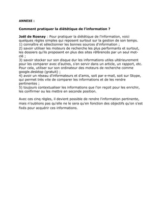 ANNEXE :

Comment pratiquer la diététique de l'information ?

Joël de Rosnay : Pour pratiquer la diététique de l'information, voici
quelques règles simples qui reposent surtout sur la gestion de son temps.
1) connaître et sélectionner les bonnes sources d'information ;
2) savoir utiliser les moteurs de recherche les plus performants et surtout,
les dossiers qu'ils proposent en plus des sites référencés par un seul mot-
clé ;
3) savoir stocker sur son disque dur les informations utiles ultérieurement
pour les comparer avec d'autres, s'en servir dans un article, un rapport, etc.
Pour cela, utiliser sur son ordinateur des moteurs de recherche comme
google.desktop (gratuit) ;
4) avoir un réseau d'informateurs et d'amis, soit par e-mail, soit sur Skype,
qui permet très vite de comparer les informations et de les rendre
pertinentes ;
5) toujours contextualiser les informations que l'on reçoit pour les enrichir,
les confirmer ou les mettre en seconde position.

Avec ces cinq règles, il devient possible de rendre l'information pertinente,
mais n'oublions pas qu'elle ne le sera qu'en fonction des objectifs qu'on s'est
fixés pour acquérir ces informations.
 