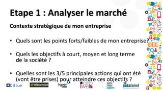 Etape 1 : Analyser le marché
Contexte stratégique de mon entreprise
• Quels sont les points forts/faibles de mon entreprise?
• Quels les objectifs à court, moyen et long terme
de la société ?
• Quelles sont les 3/5 principales actions qui ont été
(vont être prises) pour atteindre ces objectifs ?

 
