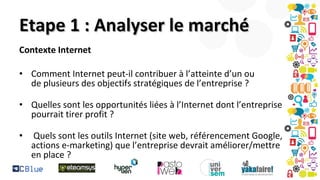 Etape 1 : Analyser le marché
Contexte Internet
• Comment Internet peut-il contribuer à l’atteinte d’un ou
de plusieurs des objectifs stratégiques de l’entreprise ?
• Quelles sont les opportunités liées à l’Internet dont l’entreprise
pourrait tirer profit ?
•

Quels sont les outils Internet (site web, référencement Google,
actions e-marketing) que l’entreprise devrait améliorer/mettre
en place ?

 
