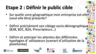 Etape 2 : Définir le public cible
• Sur quelle zone géographique mon entreprise est-elle
(veut-elle être) présente?
• Définir précisément son ciblage socio-démographique
(B2B, B2C, B2A, Prescripteurs…)
• Définir et anticiper les attentes des différentes
typologies d’ utilisateurs (scenarii d’utilisation de la
plateforme)

 