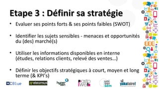 Etape 3 : Définir sa stratégie
• Evaluer ses points forts & ses points faibles (SWOT)
• Identifier les sujets sensibles - menaces et opportunités
du (des) marché(s)
• Utiliser les informations disponibles en interne
(études, relations clients, relevé des ventes…)
• Définir les objectifs stratégiques à court, moyen et long
terme (& KPI’s)

 