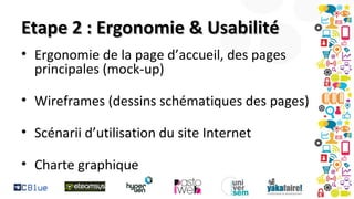 Etape 2 : Ergonomie & Usabilité
• Ergonomie de la page d’accueil, des pages
principales (mock-up)
• Wireframes (dessins schématiques des pages)
• Scénarii d’utilisation du site Internet
• Charte graphique

 