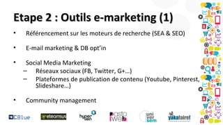 Etape 2 : Outils e-marketing (1)
•

Référencement sur les moteurs de recherche (SEA & SEO)

•

E-mail marketing & DB opt’in

•

•

Social Media Marketing
– Réseaux sociaux (FB, Twitter, G+…)
– Plateformes de publication de contenu (Youtube, Pinterest,
Slideshare…)
Community management

 