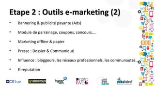 Etape 2 : Outils e-marketing (2)
•

Bannering & publicité payante (Ads)

•

Module de parrainage, coupons, concours….

•

Marketing offline & papier

•

Presse : Dossier & Communiqué

•

Influence : bloggeurs, les réseaux professionnels, les communautés…

•

E-reputation

 